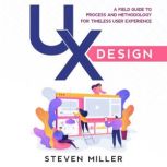 UX Design A Field Guide To Process And Methodology For Timeless User Experience, Steven Miller