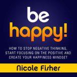 Be Happy! How to Stop Negative Thinking, Start Focusing on the Positive, and Create Your Happiness Mindset, Nicole Fisher