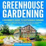 Greenhouse Gardening A Beginner's Guide to Sustainable Farming. Grow Your Own Vegetables, Fruits and Herbs All Year-Round and Learn How to Create Your Greenhouse Garden, Stephen Fletcher