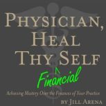 Physician, Heal Thy Financial Self Achieving Mastery Over the Finances of Your Practice, Jill Arena