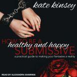 How to be a Healthy and Happy Submissive A Practical Guide to Making Your Fantasies a Reality, Kate Kinsey
