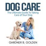 Dog Care: The Ultimate Guide To Taking Care of Your Dog, Gardner B. Golden