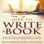 How To Write A Book Simple Steps To Follow In The Journey Of Writing A Successful Book In A Fun And Intelligent Way, Desmond Callaghan