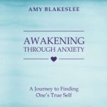 Awakening Through Anxiety A Journey to Finding One's True Self, Amy Blakeslee