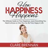 How Happiness Happens: The Ultimate Guide on True Happiness, Learn Everything You Need to Know on How You Can Be Truly Happy in Life, Clare Brennan