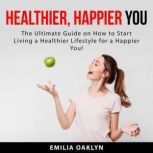 Healthier, Happier You: The Ultimate Guide on How to Start Living a Healthier Lifestyle for a Happier You!, Emilia Oaklyn