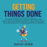 Getting Things Done: The Ultimate Guide on Increasing Productivity, Learn Expert Advice and Helpful Strategies on How to Take Action Every Day to Become A Productive Effective Individual, David Spier