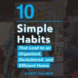 10 Simple Habits That Lead to an Organized, Decluttered, and Efficient Home Master Your Clutter and Live a Life of Freedom, Sweet Palmer
