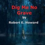 Dig Me No Grave A shuddery tale of dark horror and evil things, and the uncanny funeral rites over the corpse of old John Grimlan., Robert E. Howard