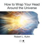 How to Wrap Your Head Around the Universe, Robert L. Kuhn