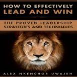 How to Effectively Lead and Win: The Proven Leadership Strategies and Techniques, Alex Nkenchor Uwajeh