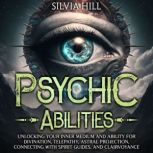 Psychic Abilities: Unlocking Your Inner Medium and Ability for Divination, Telepathy, Astral Projection, Connecting with Spirit Guides, and Clairvoyance, Silvia Hill