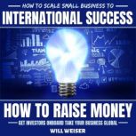 How To Scale Small Business To International Success How To Raise Money, Get Investors Onboard, Take Your Business Global, Will Weiser