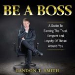 Be A Boss A Guide To Earning The Trust, Respect And Loyalty Of Those Around You