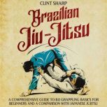 Brazilian Jiu-Jitsu: A Comprehensive Guide to BJJ Grappling Basics for Beginners and a Comparison with Japanese Jujitsu, Clint Sharp