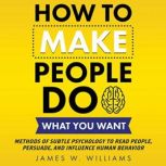 How to Make People Do What You Want Methods of Subtle Psychology to Read People, Persuade, and Influence Human Behavior, James W. Williams