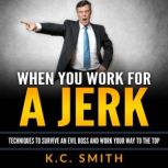 When You Work For A Jerk Techniques to Survive an Evil Boss and Work Your Way to the Top, K.C. Smith