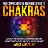 The Comprehensive Beginners Guide To Chakras Easy Steps For Balancing Chakras And Healing Your Emotions To Attract Love, Happiness, Success And More, Janice AmberLee