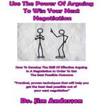 Use the Power of Arguing to Win Your Next Negotiation How to Develop the Skill of Effective Arguing in a Negotiation in Order to Get the Best Possible Outcome, Dr. Jim Anderson