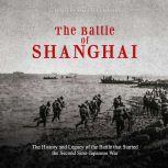 Battle of Shanghai, The: The History and Legacy of the Battle that Started the Second Sino-Japanese War, Charles River Editors