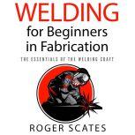 Welding for Beginners in Fabrication The Essentials of the Welding Craft, Roger Scates