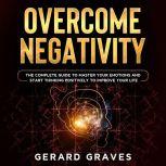 Overcome Negativity: The Complete Guide to Master Your Emotions and Start Thinking Positively to Improve Your Life, Gerard Graves