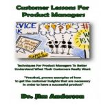 Customer Lessons for Product Managers Techniques for Product Managers to Better Understand What Their Customers Really Want, Dr. Jim Anderson