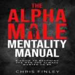 Alpha Male Mentality Manual A GUILD TO BECOMING THE MAN YOU ALWAYS WANTED TO BE, Chris Finley