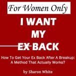 For Women Only - I Want My Ex Back How To Get Your Ex Back After A Breakup: A Method That Actually Works, Sharon White