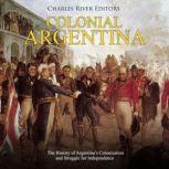 Colonial Argentina: The History of Argentinas Colonization and Struggle for Independence, Charles River Editors