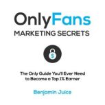 OnlyFans Marketing Secrets The Only Guide You'll Need to Become a Top 1% Earner, Benjamin Juice