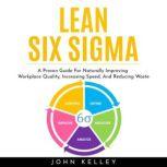 LEAN SIX SIGMA : A Proven Guide For Naturally Improving Workplace Quality, Increasing Speed, And Reducing Waste