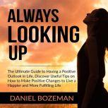 Always Looking Up: The Ultimate Guide to Having a Positive Outlook in Life, Discover Useful Tips on How to Make Positive Changes to Live a Happier and More Fulfilling Life, Daniel Bozeman