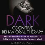 Dark Cognitive Behavioral Therapy How To Stealthily Use CBT Methods To Influence And Manipulate Anyones Mind, Michael Pace