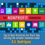 The Nonprofit Workbook Tips & Best Practices for Start-Ups Serving the Greater Common Good, R.V. Rodriguez