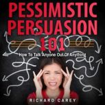 Pessimistic Persuasion 101 How To Talk Anyone Out Of Anything, Richard Carey