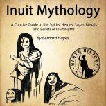 Inuit Mythology A Concise Guide to the Gods, Heroes, Sagas, Rituals and Beliefs of Inuit Myths, Bernard Hayes