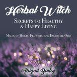 Herbal Witch, Secrets to Healty & Happy Living Magic of Herbs, Flowers, and Essential Oils, Abigail Bailey