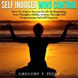 Self Induced Mind Control How To Achieve Success In Life By Regulating Your Thoughts, Habits, Actions Through Self Programming And Self Hypnosis, Gregory T. Peele