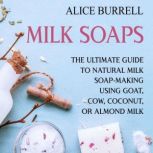 Milk Soaps: The Ultimate Guide to Natural Milk Soap-Making Using Goat, Cow, Coconut, or Almond Milk, Alice Burrell