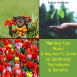 Planting Your Roots: A Beginner's Guide to Gardening Techniques and Benefits, Tressa Anderson
