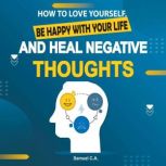 How To Love Yourself, Be Happy With Your Life And Heal Negative Thoughts Positive Thinking to Change Your Mind About Your Problems, Samuel C. A.