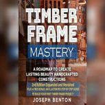 Timber Frame Mastery. A Roadmap to Create Lasting Beauty Handcrafted Constructions, Joseph Benton