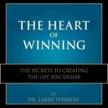 The Heart of Winning The Secrets to Creating The Life You Desire, Dr. Larry Iverson