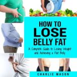 How to Lose Belly Fat: A Complete Guide to Losing Weight and Achieving a Flat Belly : How To Lose Belly Fat Fast For Women & Men, Charlie Mason
