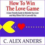 How to Win the Love Game: A User-Friendly Guide to Rekindle Your Love and Help Others Fall in Love with You, C. Alex Anders