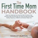 The First Time Mom Handbook Enjoy Your Maternity From Day One With This Worry Free, Practical Guide That Will Take Your Hand Through Every Stage. Healthy Pregnancy, Childbirth and Newborn Baby Care, Margot Burton