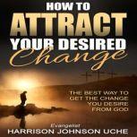 How to Attract Your Desired Change The Best Way to Get the Change You Desire from God, Harrison Johnson Uche