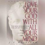 Love Your God with All Your Mind The Role of Reason in the Life of the Soul, J. P. Moreland