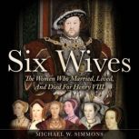 Six Wives The Women Who Married, Lived, And Died For Henry VIII, Michael W. Simmons